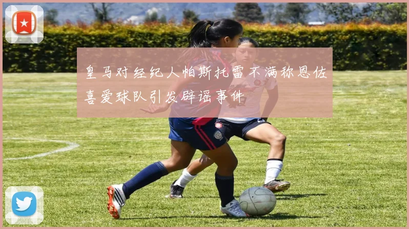 皇马对经纪人帕斯托雷不满称恩佐喜爱球队引发辟谣事件