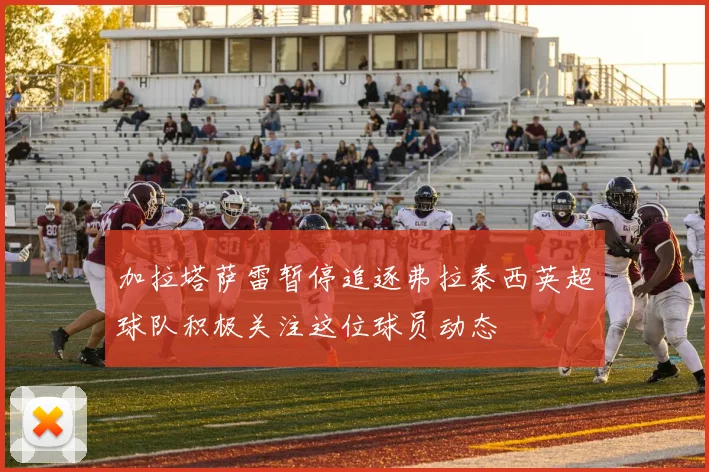 加拉塔萨雷暂停追逐弗拉泰西英超球队积极关注这位球员动态