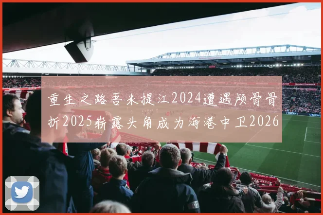 重生之路吾米提江2024遭遇颅骨骨折2025崭露头角成为海港中卫2026冲击U23冠军