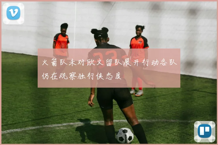 火箭队未对欧文留队展开行动各队仍在观察独行侠态度