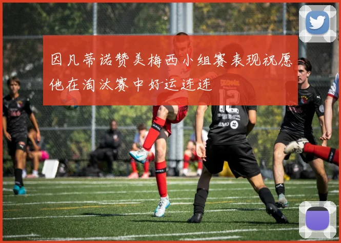 因凡蒂诺赞美梅西小组赛表现祝愿他在淘汰赛中好运连连