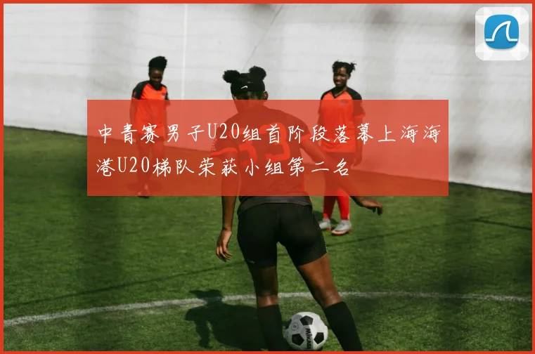 中青赛男子U20组首阶段落幕上海海港U20梯队荣获小组第二名