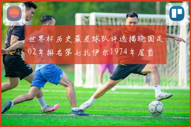 世界杯历史最差球队评选揭晓国足02年排名第七扎伊尔1974年居首
