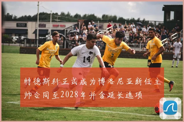特德斯科正式成为博洛尼亚新任主帅合同至2028年并含延长选项