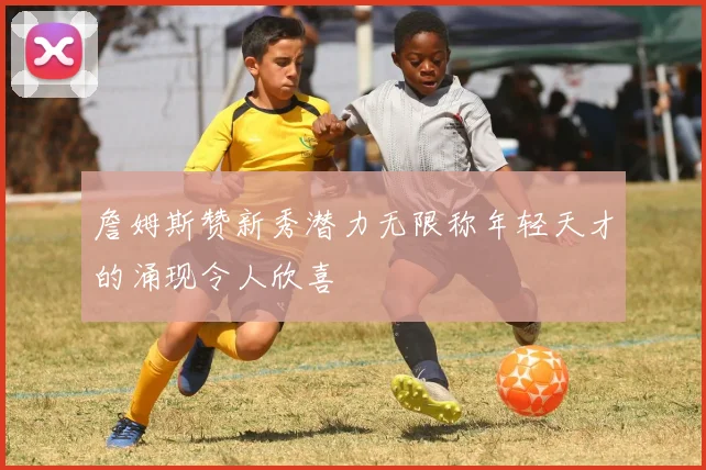 詹姆斯赞新秀潜力无限称年轻天才的涌现令人欣喜