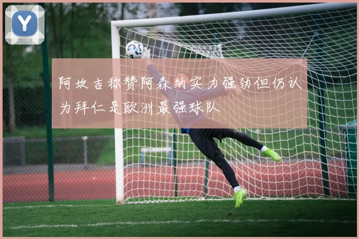 阿坎吉称赞阿森纳实力强劲但仍认为拜仁是欧洲最强球队