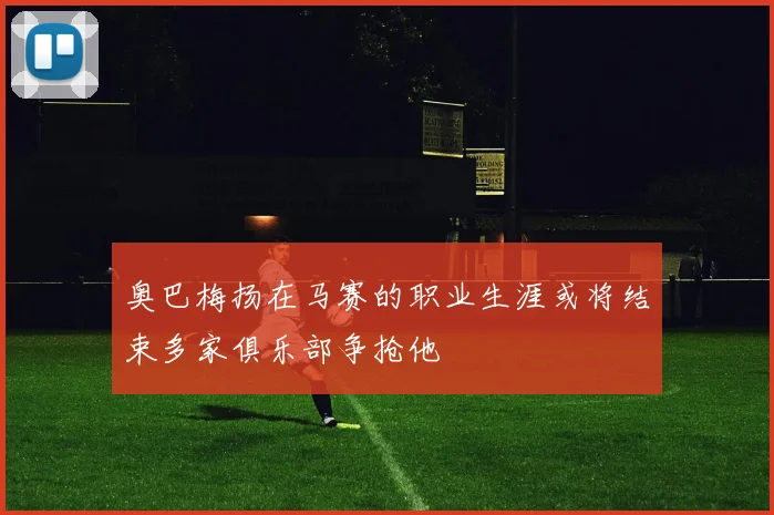 奥巴梅扬在马赛的职业生涯或将结束多家俱乐部争抢他