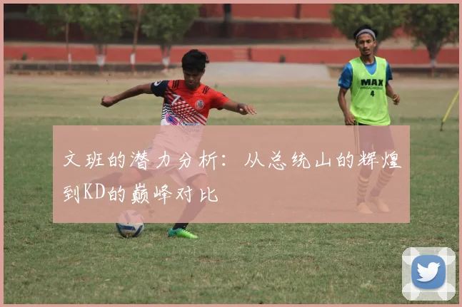 文班的潜力分析：从总统山的辉煌到KD的巅峰对比