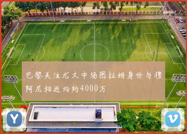 巴黎关注尤文中场图拉姆身价与穆阿尼相近均约4000万