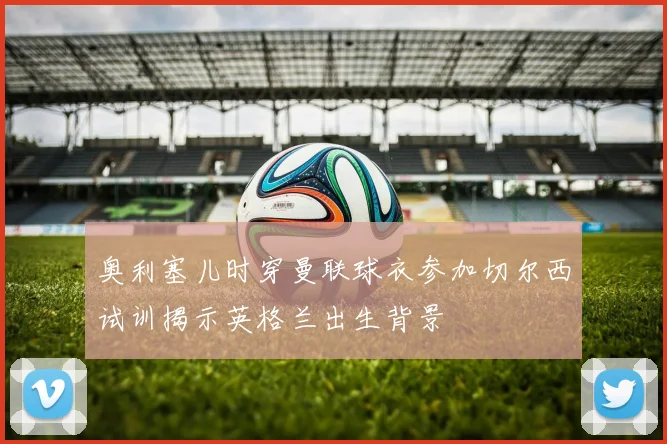 奥利塞儿时穿曼联球衣参加切尔西试训揭示英格兰出生背景