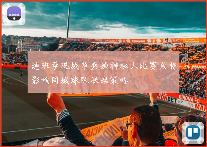 迪班萨观战华盛顿神秘人比赛或将影响同城球队联动策略